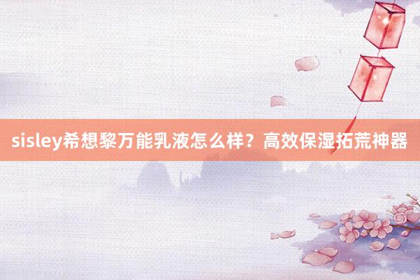 sisley希想黎万能乳液怎么样？高效保湿拓荒神器