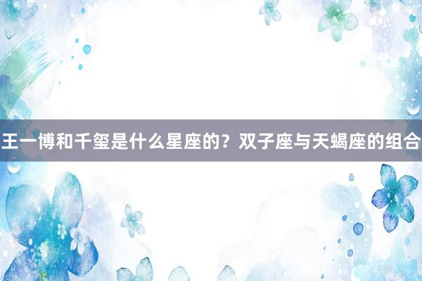 王一博和千玺是什么星座的？双子座与天蝎座的组合